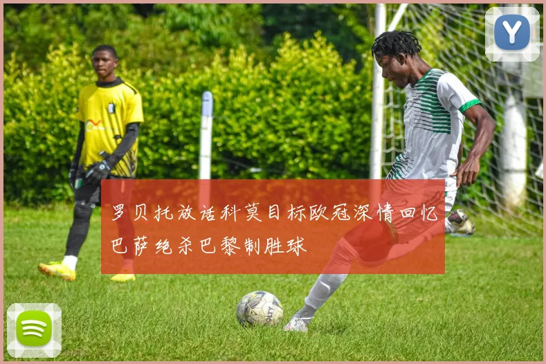 罗贝托放话科莫目标欧冠深情回忆巴萨绝杀巴黎制胜球