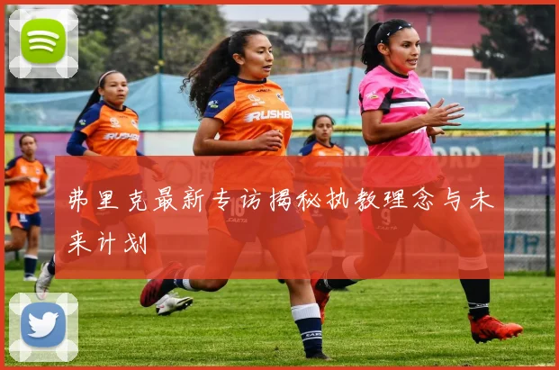 弗里克最新专访揭秘执教理念与未来计划