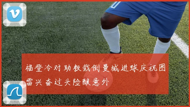 福登冷对助教栽倒曼城进球庆祝图雷兴奋过头险酿意外