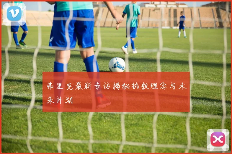 弗里克最新专访揭秘执教理念与未来计划