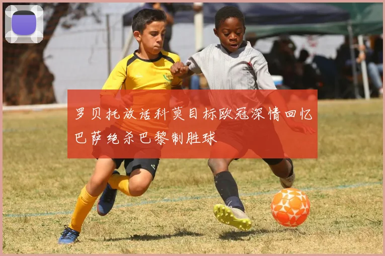 罗贝托放话科莫目标欧冠深情回忆巴萨绝杀巴黎制胜球