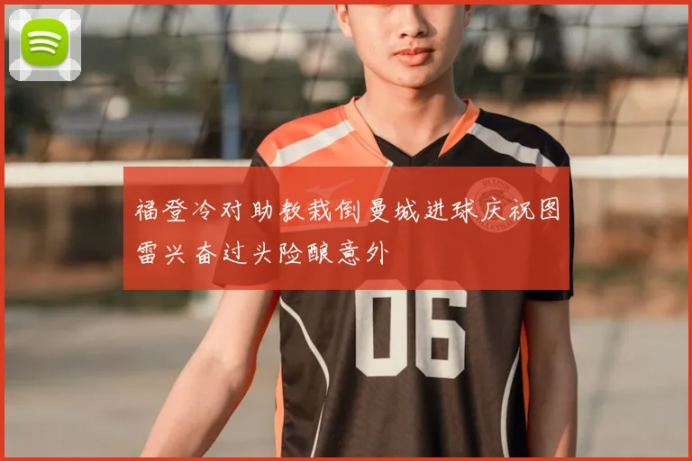 福登冷对助教栽倒曼城进球庆祝图雷兴奋过头险酿意外